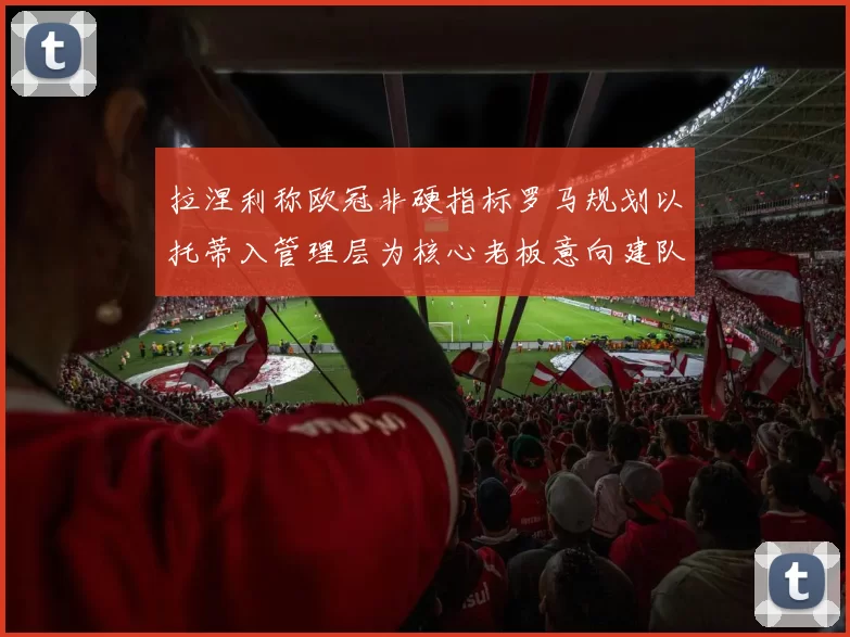 拉涅利称欧冠非硬指标罗马规划以托蒂入管理层为核心老板意向建队方向